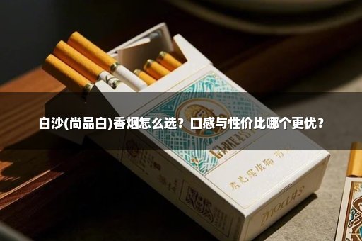 白沙(尚品白)香烟怎么选？口感与性价比哪个更优？